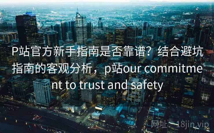 P站官方新手指南是否靠谱？结合避坑指南的客观分析，p站our commitment to trust and safety