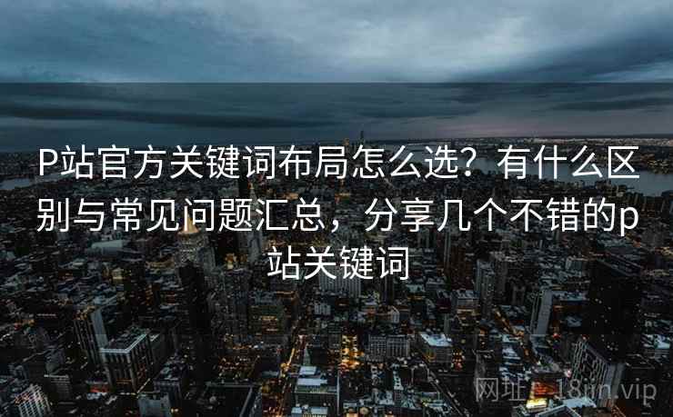 P站官方关键词布局怎么选？有什么区别与常见问题汇总，分享几个不错的p站关键词