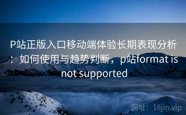 P站正版入口移动端体验长期表现分析：如何使用与趋势判断，p站format is not supported