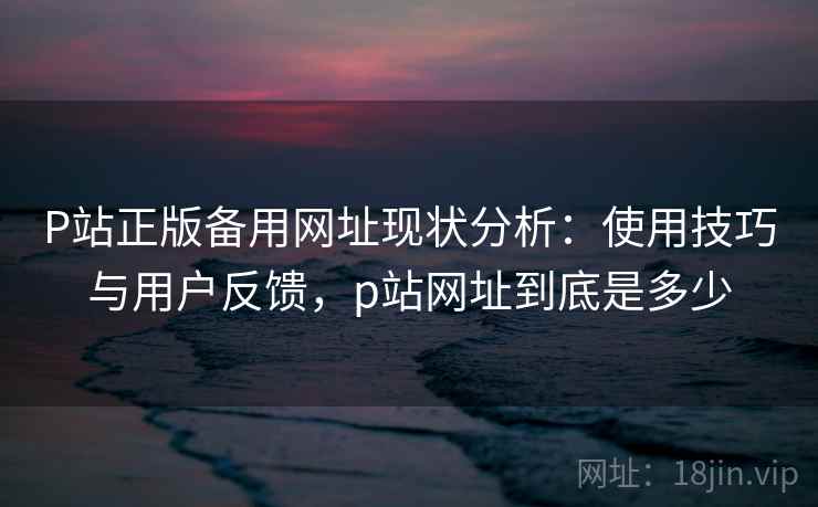 P站正版备用网址现状分析：使用技巧与用户反馈，p站网址到底是多少