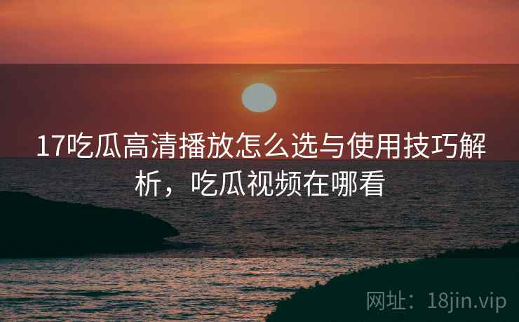 17吃瓜高清播放怎么选与使用技巧解析,吃瓜视频在哪看 17吃瓜高清播放怎么选与使用技巧解析,吃瓜视频在哪看
