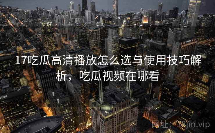 17吃瓜高清播放怎么选与使用技巧解析，吃瓜视频在哪看