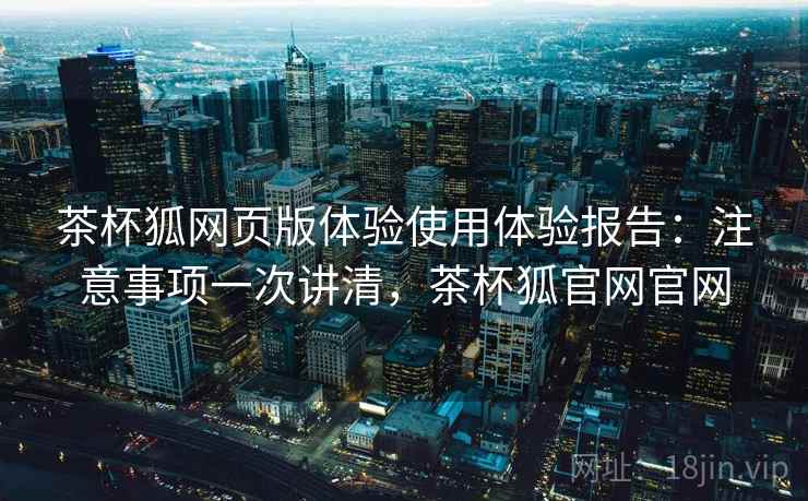 茶杯狐网页版体验使用体验报告:注意事项一次讲清,茶杯狐官网官网 茶杯狐网页版体验使用体验报告:注意事项一次讲清,茶杯狐官网官网
