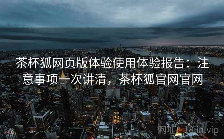 茶杯狐网页版体验使用体验报告：注意事项一次讲清，茶杯狐官网官网