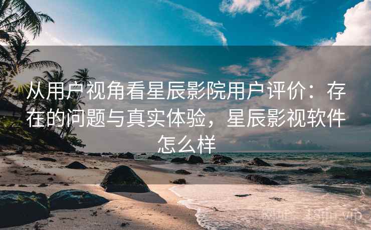 从用户视角看星辰影院用户评价：存在的问题与真实体验，星辰影视软件怎么样
