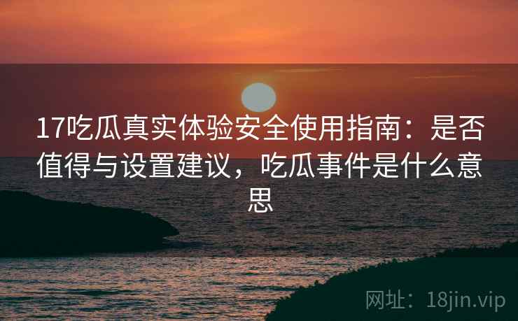 17吃瓜真实体验安全使用指南：是否值得与设置建议，吃瓜事件是什么意思