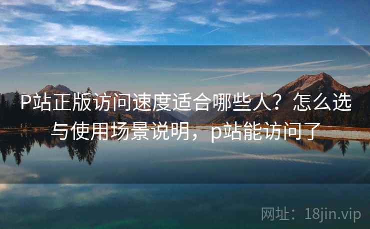 P站正版访问速度适合哪些人?怎么选与使用场景说明,p站能访问了 P站正版访问速度适合哪些人?怎么选与使用场景说明,p站能访问了