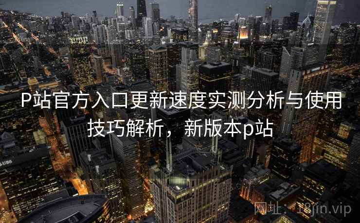 P站官方入口更新速度实测分析与使用技巧解析，新版本p站