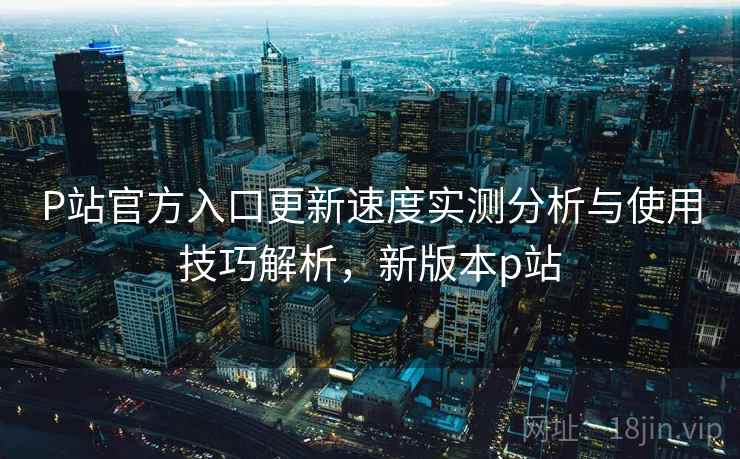P站官方入口更新速度实测分析与使用技巧解析,新版本p站 P站官方入口更新速度实测分析与使用技巧解析,新版本p站