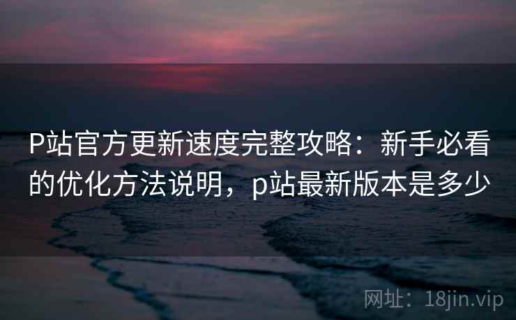 P站官方更新速度完整攻略:新手必看的优化方法说明,p站最新版本是多少 P站官方更新速度完整攻略:新手必看的优化方法说明,p站最新版本是多少