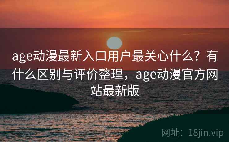 age动漫最新入口用户最关心什么？有什么区别与评价整理，age动漫官方网站最新版