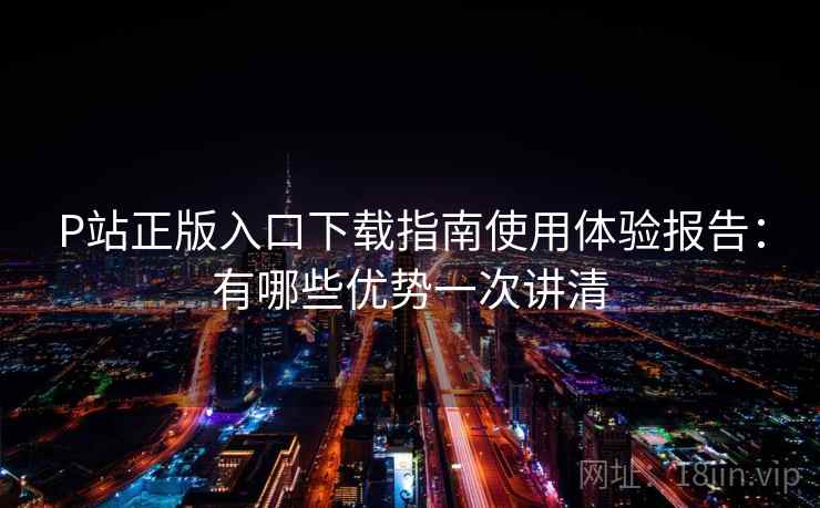 P站正版入口下载指南使用体验报告:有哪些优势一次讲清 P站正版入口下载指南使用体验报告:有哪些优势一次讲清