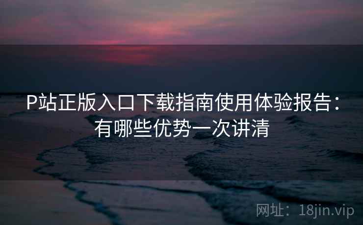P站正版入口下载指南使用体验报告：有哪些优势一次讲清