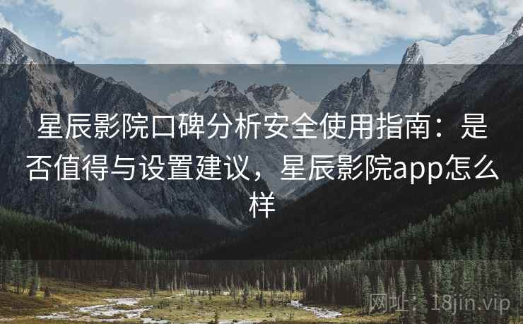 星辰影院口碑分析安全使用指南：是否值得与设置建议，星辰影院app怎么样