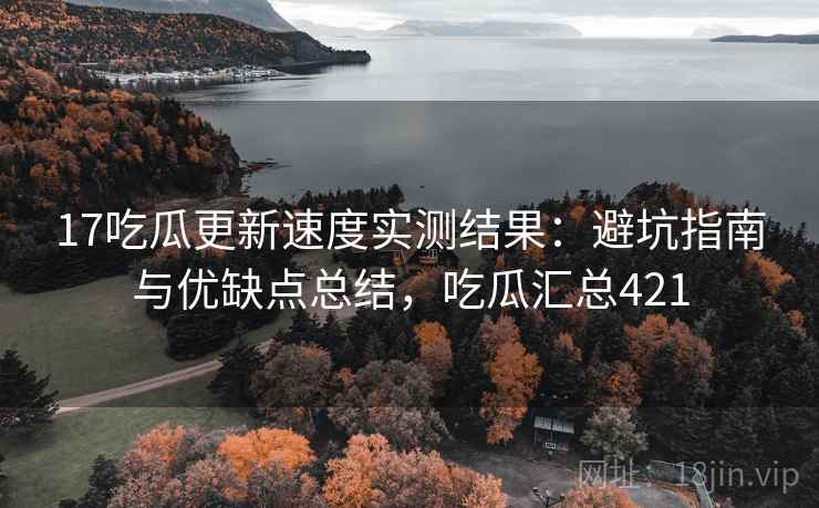 17吃瓜更新速度实测结果：避坑指南与优缺点总结，吃瓜汇总421