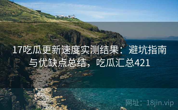 17吃瓜更新速度实测结果:避坑指南与优缺点总结,吃瓜汇总421 17吃瓜更新速度实测结果:避坑指南与优缺点总结,吃瓜汇总421