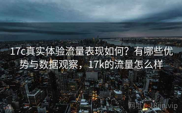 17c真实体验流量表现如何?有哪些优势与数据观察,17k的流量怎么样 17c真实体验流量表现如何?有哪些优势与数据观察,17k的流量怎么样