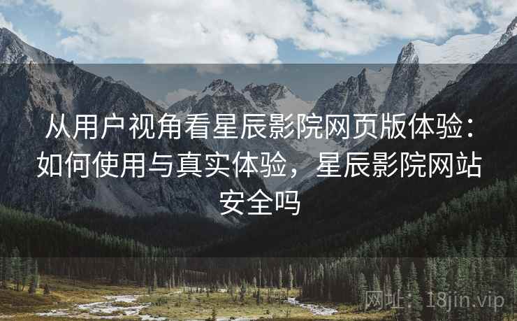 从用户视角看星辰影院网页版体验：如何使用与真实体验，星辰影院网站安全吗