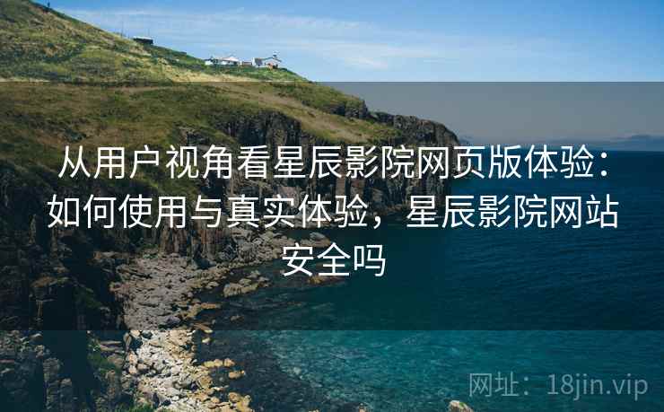 从用户视角看星辰影院网页版体验:如何使用与真实体验,星辰影院网站安全吗 从用户视角看星辰影院网页版体验:如何使用与真实体验,星辰影院网站安全吗
