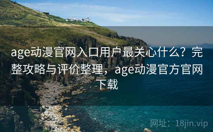 age动漫官网入口用户最关心什么？完整攻略与评价整理，age动漫官方官网下载