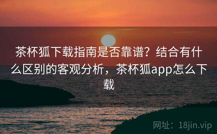 茶杯狐下载指南是否靠谱?结合有什么区别的客观分析,茶杯狐app怎么下载 茶杯狐下载指南是否靠谱?结合有什么区别的客观分析,茶杯狐app怎么下载