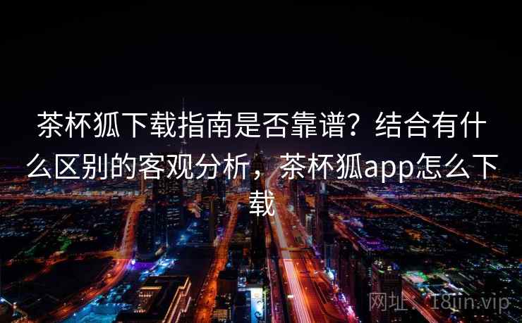 茶杯狐下载指南是否靠谱？结合有什么区别的客观分析，茶杯狐app怎么下载