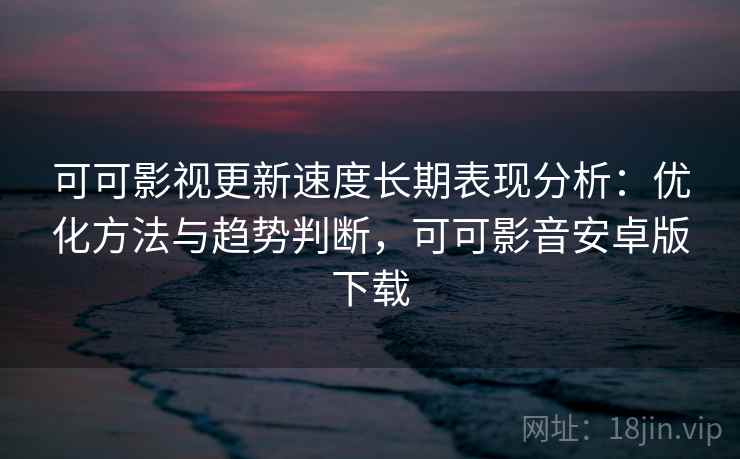 可可影视更新速度长期表现分析：优化方法与趋势判断，可可影音安卓版下载