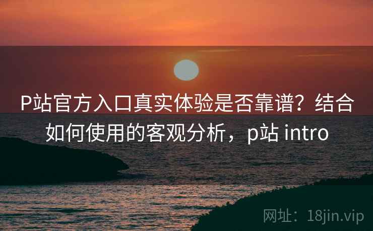 P站官方入口真实体验是否靠谱？结合如何使用的客观分析，p站 intro