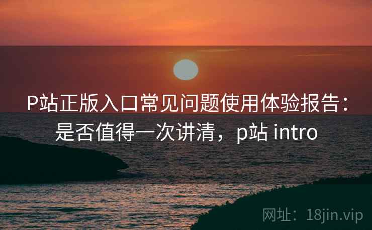 P站正版入口常见问题使用体验报告:是否值得一次讲清,p站 intro P站正版入口常见问题使用体验报告:是否值得一次讲清,p站 intro