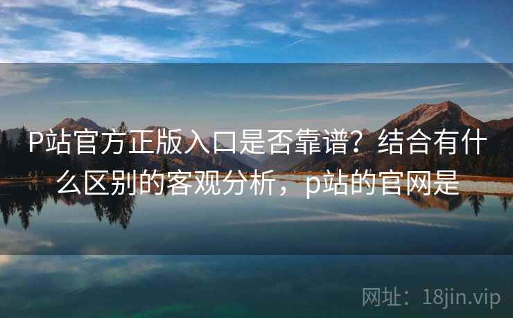 P站官方正版入口是否靠谱?结合有什么区别的客观分析,p站的官网是 P站官方正版入口是否靠谱?结合有什么区别的客观分析,p站的官网是
