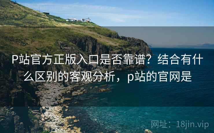 P站官方正版入口是否靠谱？结合有什么区别的客观分析，p站的官网是