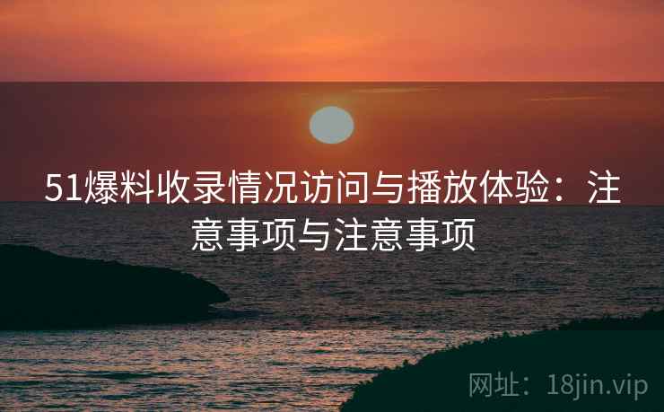 51爆料收录情况访问与播放体验:注意事项与注意事项 51爆料收录情况访问与播放体验:注意事项与注意事项