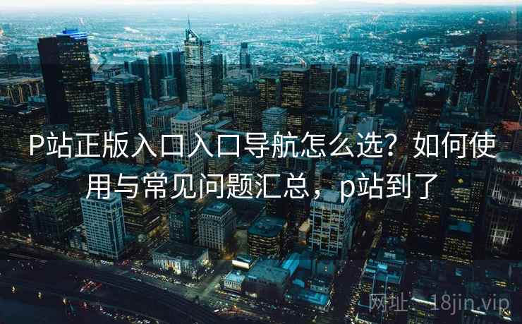 P站正版入口入口导航怎么选?如何使用与常见问题汇总,p站到了 P站正版入口入口导航怎么选?如何使用与常见问题汇总,p站到了