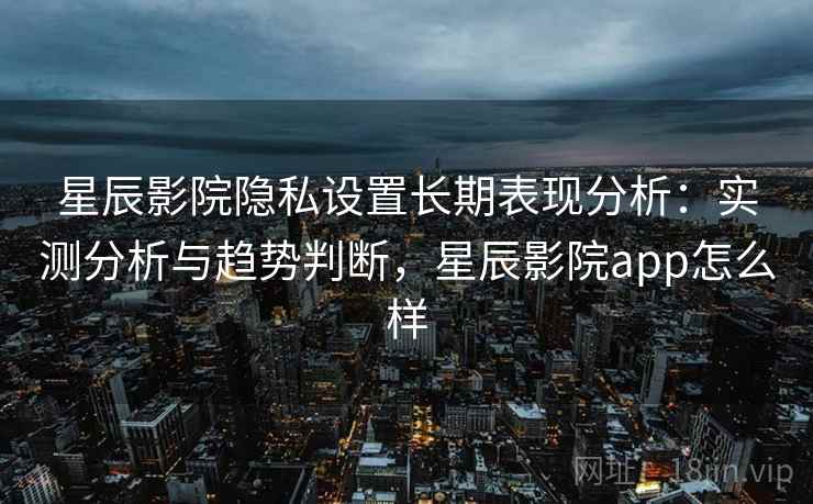 星辰影院隐私设置长期表现分析：实测分析与趋势判断，星辰影院app怎么样