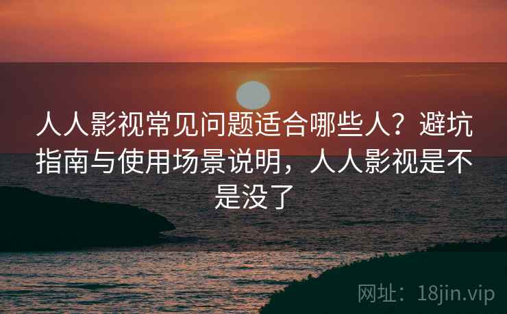 人人影视常见问题适合哪些人？避坑指南与使用场景说明，人人影视是不是没了