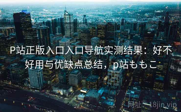 P站正版入口入口导航实测结果：好不好用与优缺点总结，p站ももこ