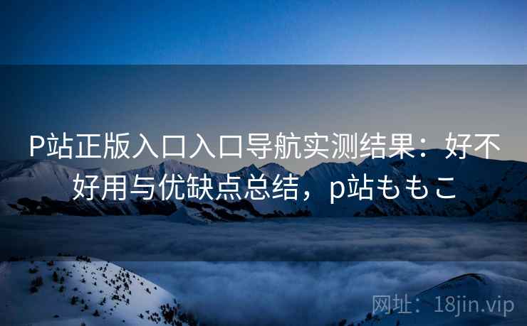 P站正版入口入口导航实测结果:好不好用与优缺点总结,p站ももこ P站正版入口入口导航实测结果:好不好用与优缺点总结,p站ももこ