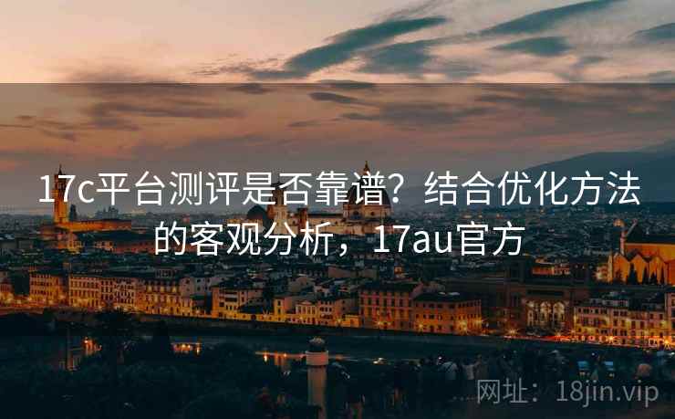 17c平台测评是否靠谱？结合优化方法的客观分析，17au官方