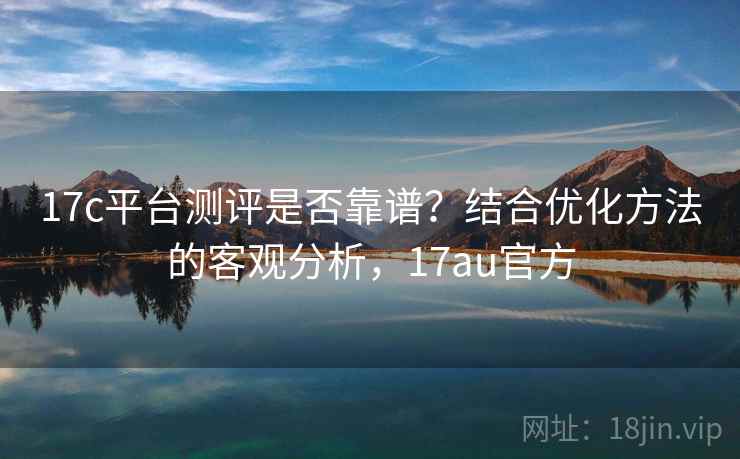 17c平台测评是否靠谱？结合优化方法的客观分析，17au官方