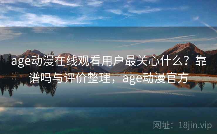 age动漫在线观看用户最关心什么？靠谱吗与评价整理，age动漫官方