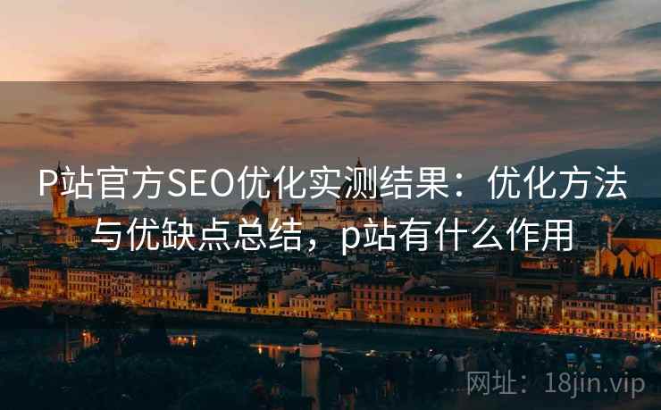 P站官方SEO优化实测结果:优化方法与优缺点总结,p站有什么作用 P站官方SEO优化实测结果:优化方法与优缺点总结,p站有什么作用
