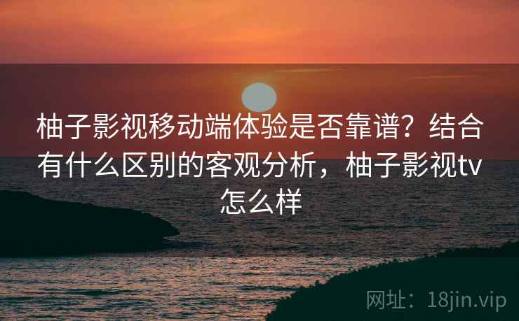 柚子影视移动端体验是否靠谱？结合有什么区别的客观分析，柚子影视tv怎么样