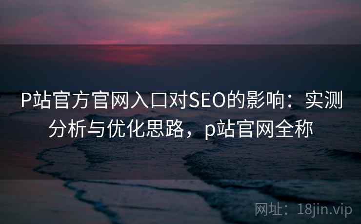 P站官方官网入口对SEO的影响：实测分析与优化思路，p站官网全称