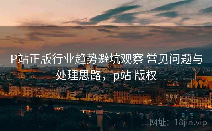 P站正版行业趋势避坑观察 常见问题与处理思路，p站 版权