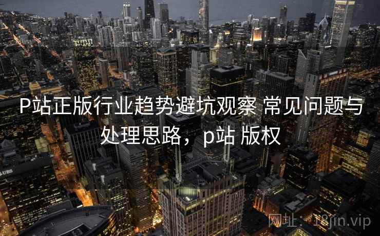 P站正版行业趋势避坑观察 常见问题与处理思路,p站 版权 P站正版行业趋势避坑观察 常见问题与处理思路,p站 版权