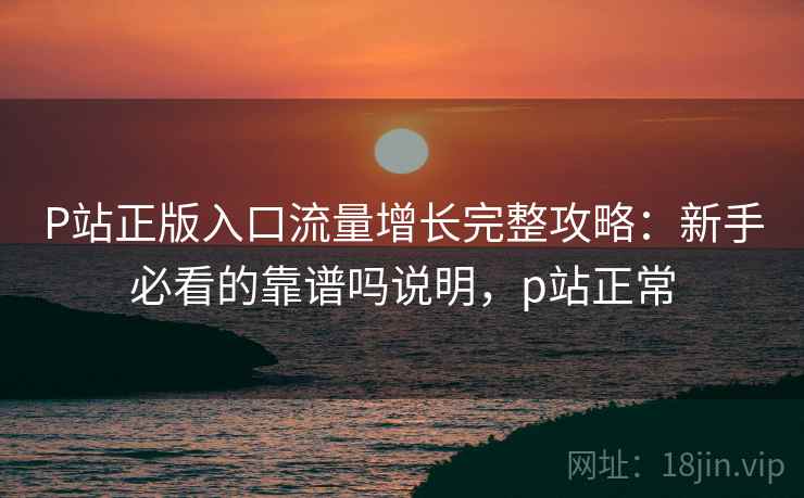 P站正版入口流量增长完整攻略:新手必看的靠谱吗说明,p站正常 P站正版入口流量增长完整攻略:新手必看的靠谱吗说明,p站正常