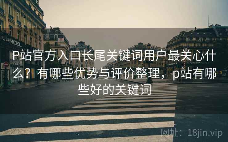 P站官方入口长尾关键词用户最关心什么？有哪些优势与评价整理，p站有哪些好的关键词