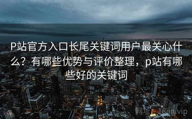 P站官方入口长尾关键词用户最关心什么?有哪些优势与评价整理,p站有哪些好的关键词 P站官方入口长尾关键词用户最关心什么?有哪些优势与评价整理,p站有哪些好的关键词