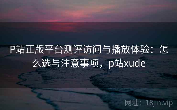 P站正版平台测评访问与播放体验：怎么选与注意事项，p站xude