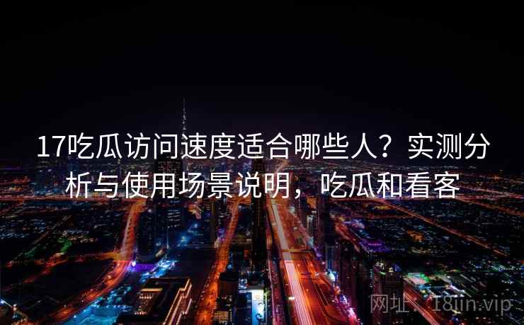 17吃瓜访问速度适合哪些人？实测分析与使用场景说明，吃瓜和看客